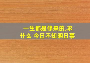 一生都是修来的,求什么 今日不知明日事